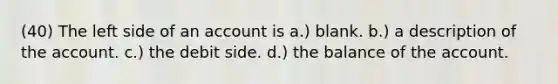 (40) The left side of an account is a.) blank. b.) a description of the account. c.) the debit side. d.) the balance of the account.