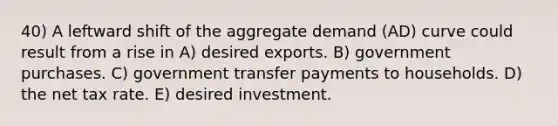 40) A leftward shift of the aggregate demand (AD) curve could result from a rise in A) desired exports. B) government purchases. C) government transfer payments to households. D) the net tax rate. E) desired investment.