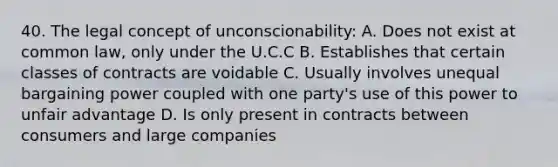 40. The legal concept of unconscionability: A. Does not exist at common law, only under the U.C.C B. Establishes that certain classes of contracts are voidable C. Usually involves unequal bargaining power coupled with one party's use of this power to unfair advantage D. Is only present in contracts between consumers and large companies