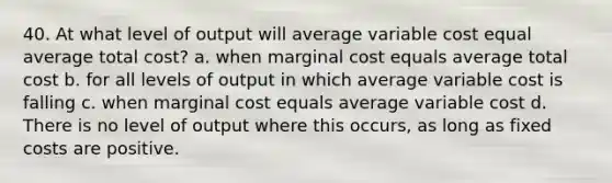 40. At what level of output will average variable cost equal average total cost? a. when marginal cost equals average total cost b. for all levels of output in which average variable cost is falling c. when marginal cost equals average variable cost d. There is no level of output where this occurs, as long as fixed costs are positive.