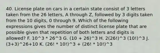 40. License plate on cars in a certain state consist of 3 letters taken from the 26 letters, A through Z, followed by 3 digits taken from the 10 digits, 0 through 9. Which of the following expressions gives the number of distinct license plate that are possible given that repetition of both letters and digits is allowed? F. 10^3 * 26^3 G. (10 + 26)^3 H. 2(26!)^3 (10!)^3 J. (3+3)^26+10 K. (26! * 10!)^3 + (26! * 10!)^3