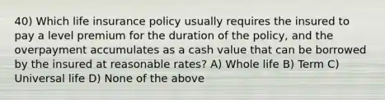 40) Which life insurance policy usually requires the insured to pay a level premium for the duration of the policy, and the overpayment accumulates as a cash value that can be borrowed by the insured at reasonable rates? A) Whole life B) Term C) Universal life D) None of the above