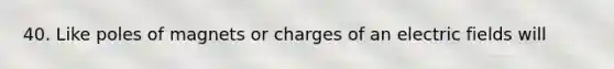 40. Like poles of magnets or charges of an electric fields will