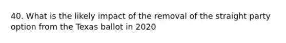 40. What is the likely impact of the removal of the straight party option from the Texas ballot in 2020