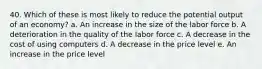 40. Which of these is most likely to reduce the potential output of an economy? a. An increase in the size of the labor force b. A deterioration in the quality of the labor force c. A decrease in the cost of using computers d. A decrease in the price level e. An increase in the price level