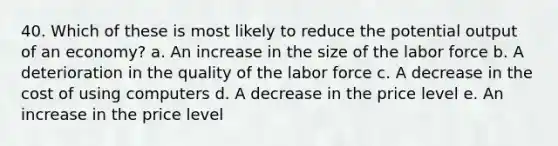 40. Which of these is most likely to reduce the potential output of an economy? a. An increase in the size of the labor force b. A deterioration in the quality of the labor force c. A decrease in the cost of using computers d. A decrease in the price level e. An increase in the price level