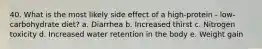 40. What is the most likely side effect of a high-protein - low-carbohydrate diet? a. Diarrhea b. Increased thirst c. Nitrogen toxicity d. Increased water retention in the body e. Weight gain