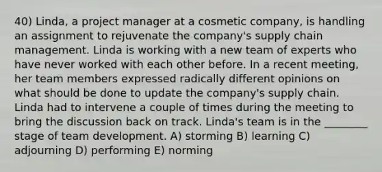 40) Linda, a project manager at a cosmetic company, is handling an assignment to rejuvenate the company's supply chain management. Linda is working with a new team of experts who have never worked with each other before. In a recent meeting, her team members expressed radically different opinions on what should be done to update the company's supply chain. Linda had to intervene a couple of times during the meeting to bring the discussion back on track. Linda's team is in the ________ stage of team development. A) storming B) learning C) adjourning D) performing E) norming