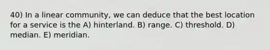 40) In a linear community, we can deduce that the best location for a service is the A) hinterland. B) range. C) threshold. D) median. E) meridian.