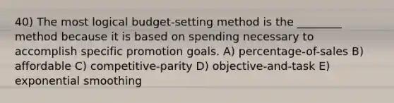 40) The most logical budget-setting method is the ________ method because it is based on spending necessary to accomplish specific promotion goals. A) percentage-of-sales B) affordable C) competitive-parity D) objective-and-task E) exponential smoothing