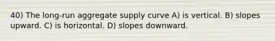 40) The long-run aggregate supply curve A) is vertical. B) slopes upward. C) is horizontal. D) slopes downward.