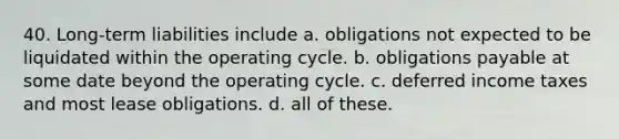 40. Long-term liabilities include a. obligations not expected to be liquidated within the operating cycle. b. obligations payable at some date beyond the operating cycle. c. <a href='https://www.questionai.com/knowledge/kXffYWLQ7x-deferred-income-taxes' class='anchor-knowledge'>deferred income taxes</a> and most <a href='https://www.questionai.com/knowledge/k7U01Nx938-lease-obligations' class='anchor-knowledge'>lease obligations</a>. d. all of these.