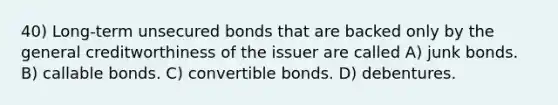 40) Long-term unsecured bonds that are backed only by the general creditworthiness of the issuer are called A) junk bonds. B) callable bonds. C) convertible bonds. D) debentures.