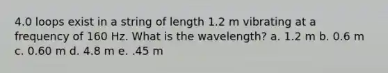 4.0 loops exist in a string of length 1.2 m vibrating at a frequency of 160 Hz. What is the wavelength? a. 1.2 m b. 0.6 m c. 0.60 m d. 4.8 m e. .45 m