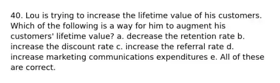 40. Lou is trying to increase the lifetime value of his customers. Which of the following is a way for him to augment his customers' lifetime value? a. decrease the retention rate b. increase the discount rate c. increase the referral rate d. increase marketing communications expenditures e. All of these are correct.