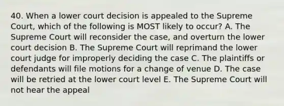 40. When a lower court decision is appealed to the Supreme Court, which of the following is MOST likely to occur? A. The Supreme Court will reconsider the case, and overturn the lower court decision B. The Supreme Court will reprimand the lower court judge for improperly deciding the case C. The plaintiffs or defendants will file motions for a change of venue D. The case will be retried at the lower court level E. The Supreme Court will not hear the appeal