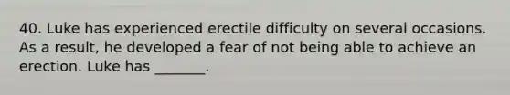 40. Luke has experienced erectile difficulty on several occasions. As a result, he developed a fear of not being able to achieve an erection. Luke has _______.