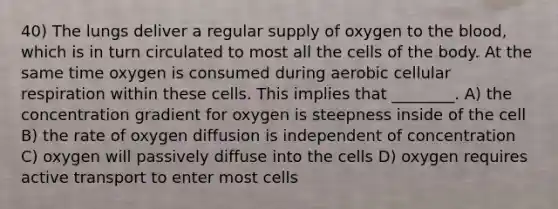 40) The lungs deliver a regular supply of oxygen to the blood, which is in turn circulated to most all the cells of the body. At the same time oxygen is consumed during aerobic cellular respiration within these cells. This implies that ________. A) the concentration gradient for oxygen is steepness inside of the cell B) the rate of oxygen diffusion is independent of concentration C) oxygen will passively diffuse into the cells D) oxygen requires active transport to enter most cells