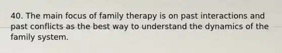 40. The main focus of family therapy is on past interactions and past conflicts as the best way to understand the dynamics of the family system.