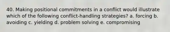 40. Making positional commitments in a conflict would illustrate which of the following conflict-handling strategies? a. forcing b. avoiding c. yielding d. problem solving e. compromising