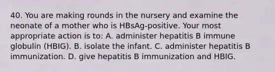 40. You are making rounds in the nursery and examine the neonate of a mother who is HBsAg-positive. Your most appropriate action is to: A. administer hepatitis B immune globulin (HBIG). B. isolate the infant. C. administer hepatitis B immunization. D. give hepatitis B immunization and HBIG.