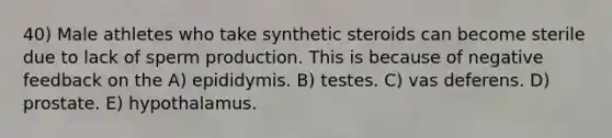 40) Male athletes who take synthetic steroids can become sterile due to lack of sperm production. This is because of negative feedback on the A) epididymis. B) testes. C) vas deferens. D) prostate. E) hypothalamus.