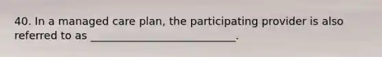 40. In a managed care plan, the participating provider is also referred to as ___________________________.