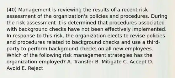 (40) Management is reviewing the results of a recent risk assessment of the organization's policies and procedures. During the risk assessment it is determined that procedures associated with background checks have not been effectively implemented. In response to this risk, the organization elects to revise policies and procedures related to background checks and use a third-party to perform background checks on all new employees. Which of the following risk management strategies has the organization employed? A. Transfer B. Mitigate C. Accept D. Avoid E. Reject