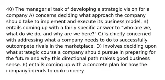 40) The managerial task of developing a strategic vision for a company A) concerns deciding what approach the company should take to implement and execute its business model. B) entails coming up with a fairly specific answer to "who are we, what do we do, and why are we here?" C) is chiefly concerned with addressing what a company needs to do to successfully outcompete rivals in the marketplace. D) involves deciding upon what strategic course a company should pursue in preparing for the future and why this directional path makes good business sense. E) entails coming up with a concrete plan for how the company intends to make money