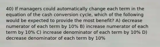 40) If managers could automatically change each term in the equation of the cash conversion cycle, which of the following would be expected to provide the most benefit? A) decrease numerator of each term by 10% B) increase numerator of each term by 10% C) increase denominator of each term by 10% D) decrease denominator of each term by 10%