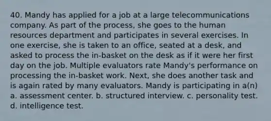 40. Mandy has applied for a job at a large telecommunications company. As part of the process, she goes to the human resources department and participates in several exercises. In one exercise, she is taken to an office, seated at a desk, and asked to process the in-basket on the desk as if it were her first day on the job. Multiple evaluators rate Mandy's performance on processing the in-basket work. Next, she does another task and is again rated by many evaluators. Mandy is participating in a(n) a. assessment center. b. structured interview. c. personality test. d. intelligence test.