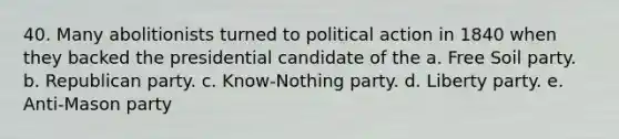 40. Many abolitionists turned to political action in 1840 when they backed the presidential candidate of the a. Free Soil party. b. Republican party. c. Know-Nothing party. d. Liberty party. e. Anti-Mason party