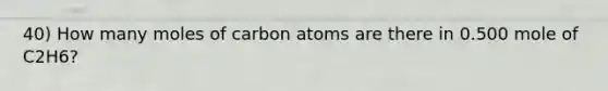 40) How many moles of carbon atoms are there in 0.500 mole of C2H6?