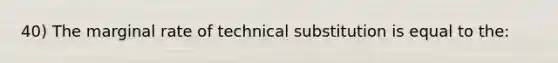 40) The marginal rate of technical substitution is equal to the: