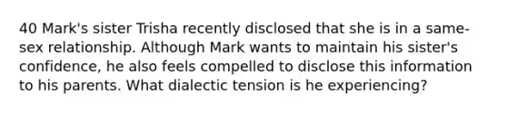 40 Mark's sister Trisha recently disclosed that she is in a same-sex relationship. Although Mark wants to maintain his sister's confidence, he also feels compelled to disclose this information to his parents. What dialectic tension is he experiencing?