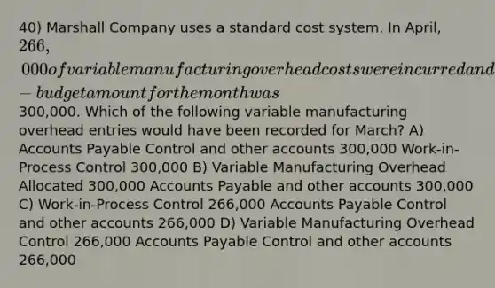 40) Marshall Company uses a standard cost system. In April, 266,000 of variable manufacturing overhead costs were incurred and the flexible-budget amount for the month was300,000. Which of the following variable manufacturing overhead entries would have been recorded for March? A) Accounts Payable Control and other accounts 300,000 Work-in-Process Control 300,000 B) Variable Manufacturing Overhead Allocated 300,000 Accounts Payable and other accounts 300,000 C) Work-in-Process Control 266,000 Accounts Payable Control and other accounts 266,000 D) Variable Manufacturing Overhead Control 266,000 Accounts Payable Control and other accounts 266,000