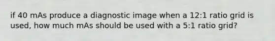 if 40 mAs produce a diagnostic image when a 12:1 ratio grid is used, how much mAs should be used with a 5:1 ratio grid?