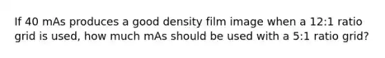 If 40 mAs produces a good density film image when a 12:1 ratio grid is used, how much mAs should be used with a 5:1 ratio grid?