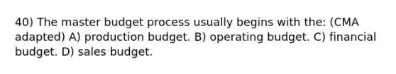 40) The master budget process usually begins with the: (CMA adapted) A) production budget. B) operating budget. C) financial budget. D) sales budget.