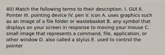 40) Match the following terms to their description. I. GUI II. Pointer III. pointing device IV. pen V. icon A. uses graphics such as an image of a file folder or wastebasket B. any symbol that displays on your screen in response to moving your mouse C. small image that represents a command, file, application, or other window D. also called a stylus E. used to control the pointer