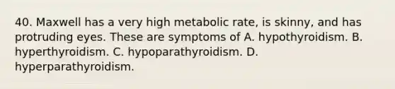 40. Maxwell has a very high metabolic rate, is skinny, and has protruding eyes. These are symptoms of A. hypothyroidism. B. hyperthyroidism. C. hypoparathyroidism. D. hyperparathyroidism.