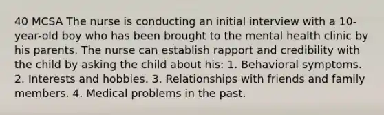 40 MCSA The nurse is conducting an initial interview with a 10-year-old boy who has been brought to the mental health clinic by his parents. The nurse can establish rapport and credibility with the child by asking the child about his: 1. Behavioral symptoms. 2. Interests and hobbies. 3. Relationships with friends and family members. 4. Medical problems in the past.