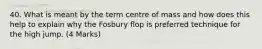 40. What is meant by the term centre of mass and how does this help to explain why the Fosbury flop is preferred technique for the high jump. (4 Marks)