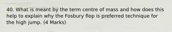 40. What is meant by the term centre of mass and how does this help to explain why the Fosbury flop is preferred technique for the high jump. (4 Marks)