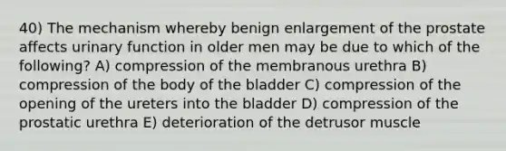 40) The mechanism whereby benign enlargement of the prostate affects urinary function in older men may be due to which of the following? A) compression of the membranous urethra B) compression of the body of the bladder C) compression of the opening of the ureters into the bladder D) compression of the prostatic urethra E) deterioration of the detrusor muscle