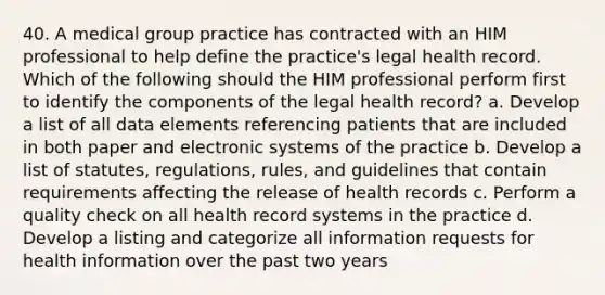 40. A medical group practice has contracted with an HIM professional to help define the practice's legal health record. Which of the following should the HIM professional perform first to identify the components of the legal health record? a. Develop a list of all data elements referencing patients that are included in both paper and electronic systems of the practice b. Develop a list of statutes, regulations, rules, and guidelines that contain requirements affecting the release of health records c. Perform a quality check on all health record systems in the practice d. Develop a listing and categorize all information requests for health information over the past two years