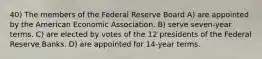 40) The members of the Federal Reserve Board A) are appointed by the American Economic Association. B) serve seven-year terms. C) are elected by votes of the 12 presidents of the Federal Reserve Banks. D) are appointed for 14-year terms.