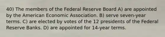 40) The members of the Federal Reserve Board A) are appointed by the American Economic Association. B) serve seven-year terms. C) are elected by votes of the 12 presidents of the Federal Reserve Banks. D) are appointed for 14-year terms.