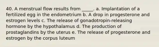 40. A menstrual flow results from _____. a. Implantation of a fertilized egg in the endometrium b. A drop in progesterone and estrogen levels c. The release of gonadotropin-releasing hormone by the hypothalamus d. The production of prostaglandins by the uterus e. The release of progesterone and estrogen by the corpus luteum