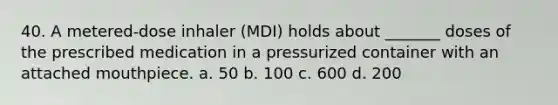 40. A metered-dose inhaler (MDI) holds about _______ doses of the prescribed medication in a pressurized container with an attached mouthpiece. a. 50 b. 100 c. 600 d. 200